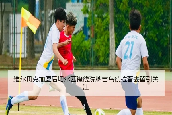 维尔贝克加盟后切尔西锋线洗牌吉乌德拉普去留引关注