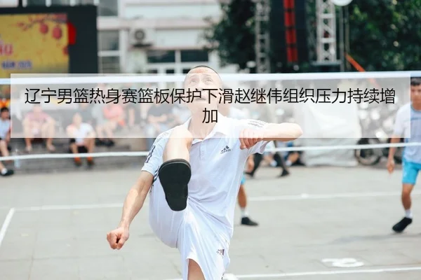 辽宁男篮热身赛篮板保护下滑赵继伟组织压力持续增加